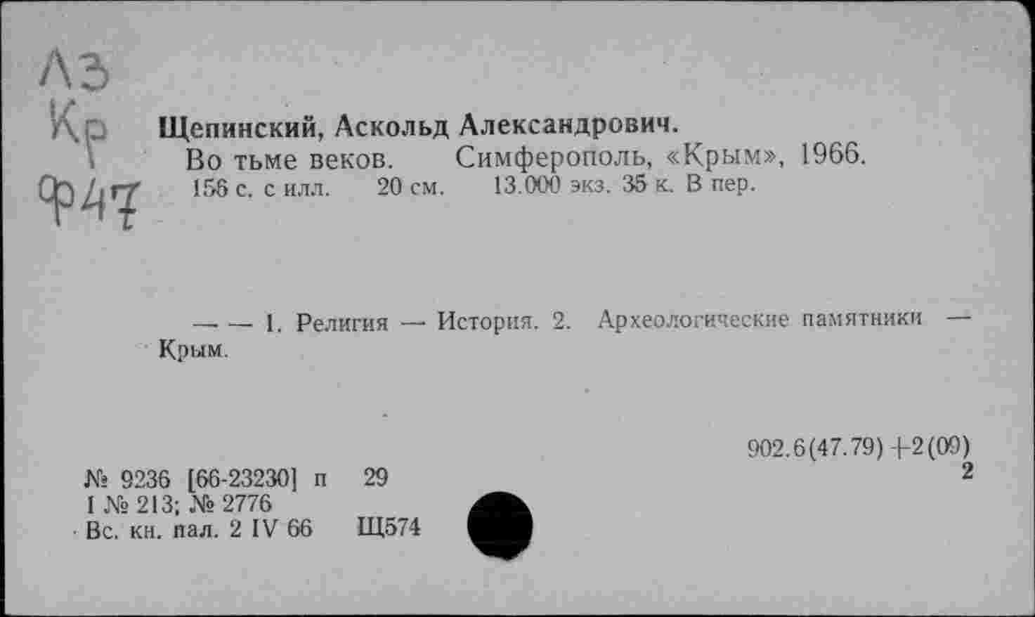 ﻿лз
Кр
W
Щепинский, Аскольд Александрович.
Во тьме веков. Симферополь, «Крым», 1966.
156 с. с илл. 20 см. 13.000 экз. 35 к. В пер.
--------1. Религия — История. 2. Археологические памятники Крым.
К» 9236 [66-23230] п 29
1 № 213; № 2776
Вс. кн. пал. 2 IV 66	Щ574
902.6(47.79)4-2(09)
2